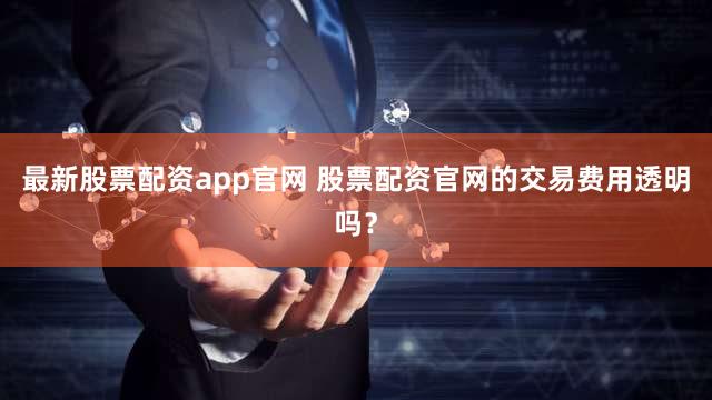 最新股票配资app官网 股票配资官网的交易费用透明吗？