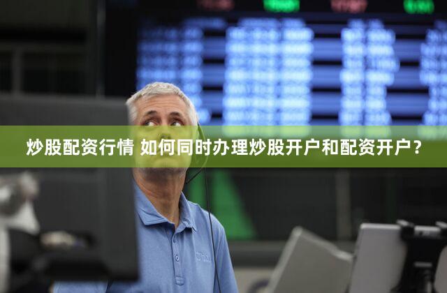 炒股配资行情 如何同时办理炒股开户和配资开户？