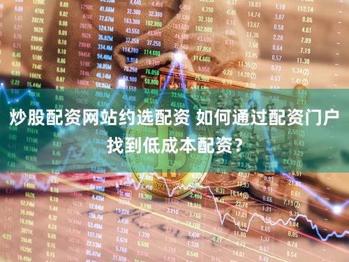 炒股配资网站约选配资 如何通过配资门户找到低成本配资？