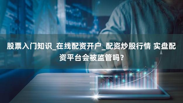 股票入门知识_在线配资开户_配资炒股行情 实盘配资平台会被监管吗？