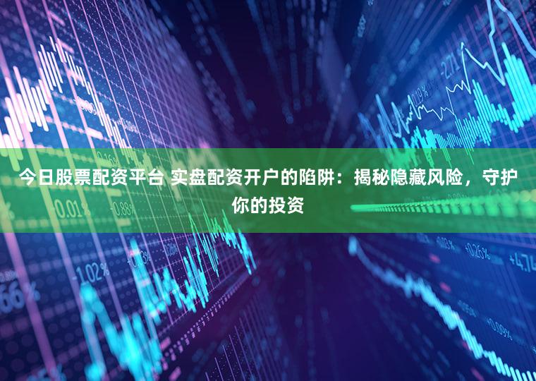 今日股票配资平台 实盘配资开户的陷阱：揭秘隐藏风险，守护你的投资