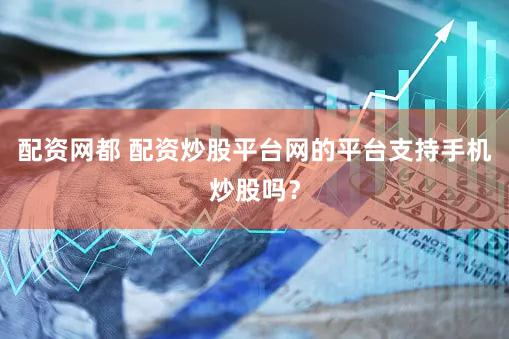 配资网都 配资炒股平台网的平台支持手机炒股吗？