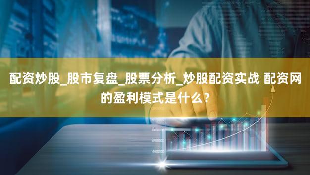 配资炒股_股市复盘_股票分析_炒股配资实战 配资网的盈利模式是什么？