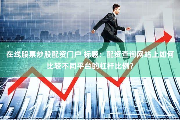 在线股票炒股配资门户 标题：配资查询网站上如何比较不同平台的杠杆比例？