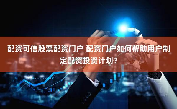 配资可信股票配资门户 配资门户如何帮助用户制定配资投资计划？