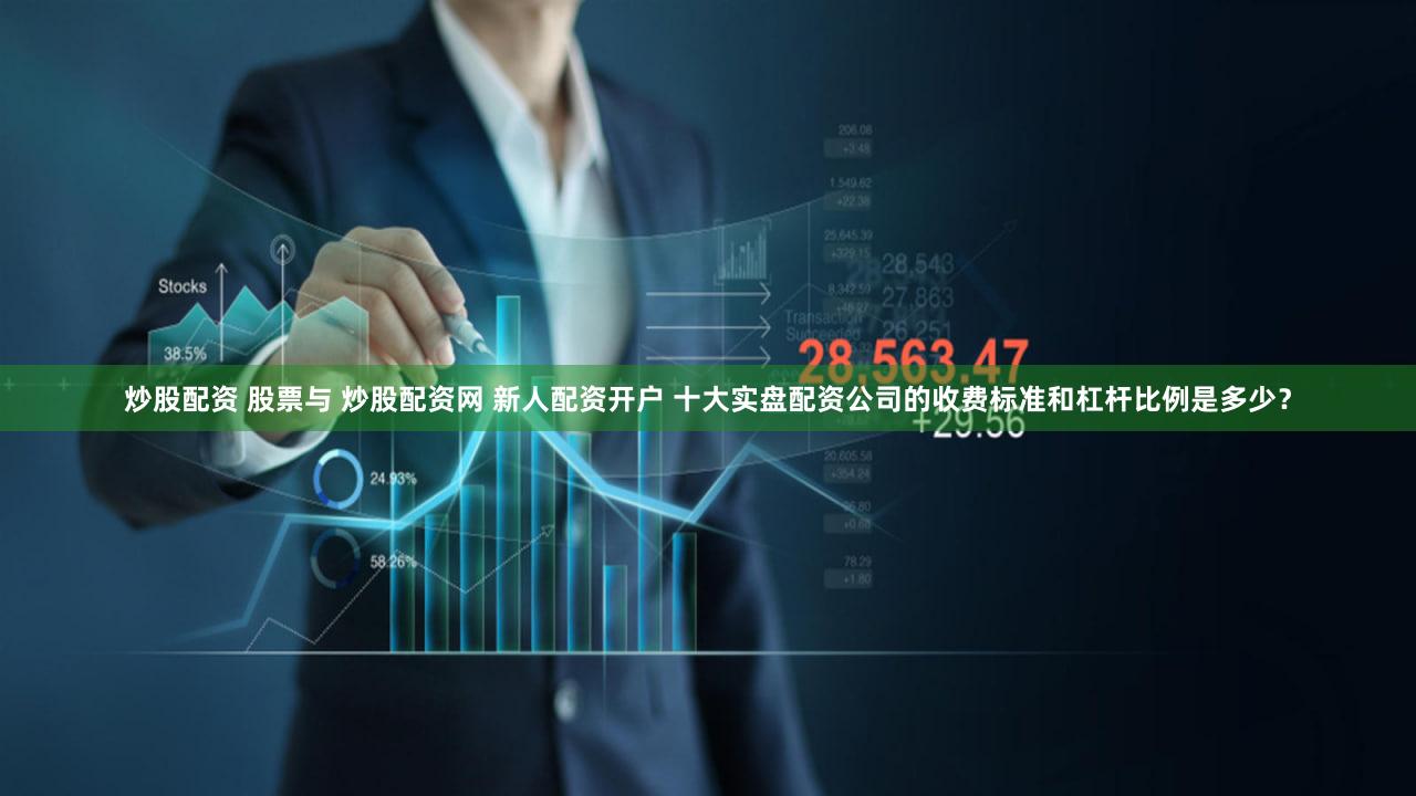 炒股配资 股票与 炒股配资网 新人配资开户 十大实盘配资公司的收费标准和杠杆比例是多少？