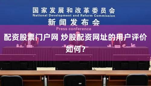 配资股票门户网 炒股配资网址的用户评价如何？