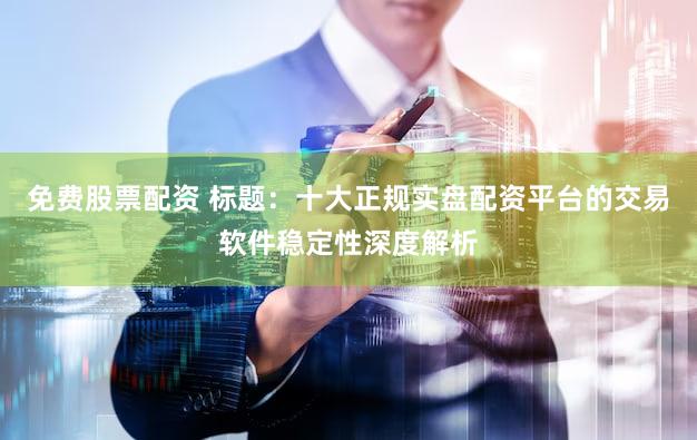 免费股票配资 标题：十大正规实盘配资平台的交易软件稳定性深度解析