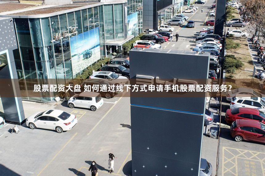 股票配资大盘 如何通过线下方式申请手机股票配资服务？