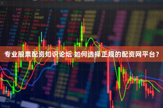专业股票配资知识论坛 如何选择正规的配资网平台？