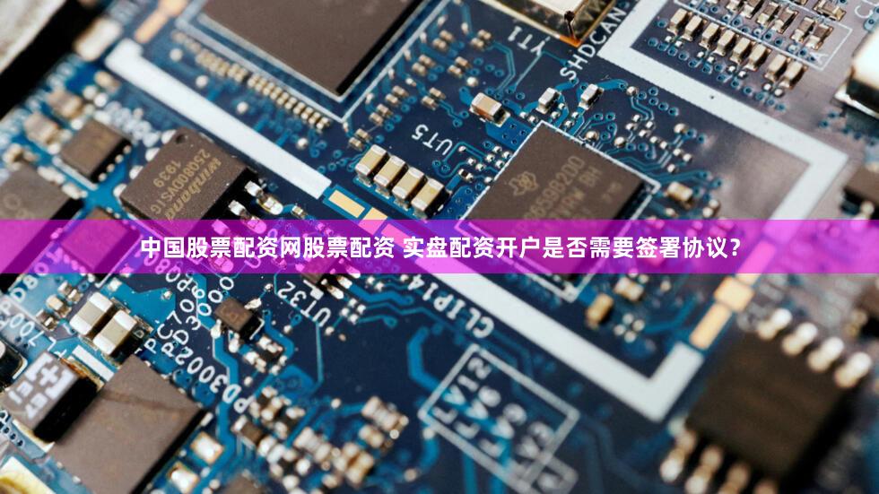 中国股票配资网股票配资 实盘配资开户是否需要签署协议？