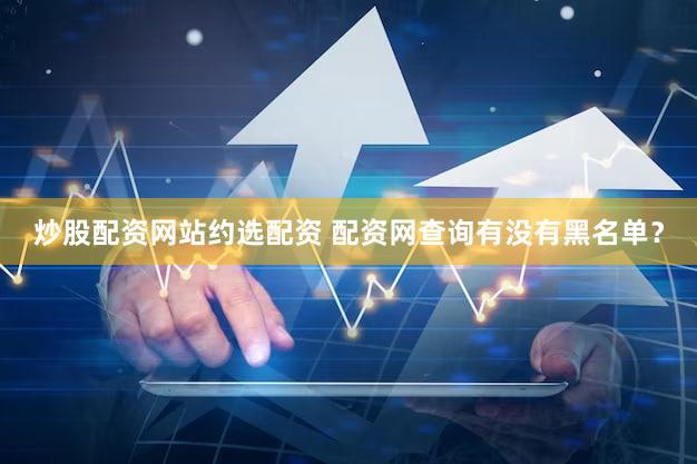炒股配资网站约选配资 配资网查询有没有黑名单？