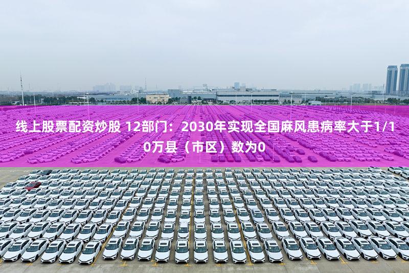 线上股票配资炒股 12部门：2030年实现全国麻风患病率大于1/10万县（市区）数为0