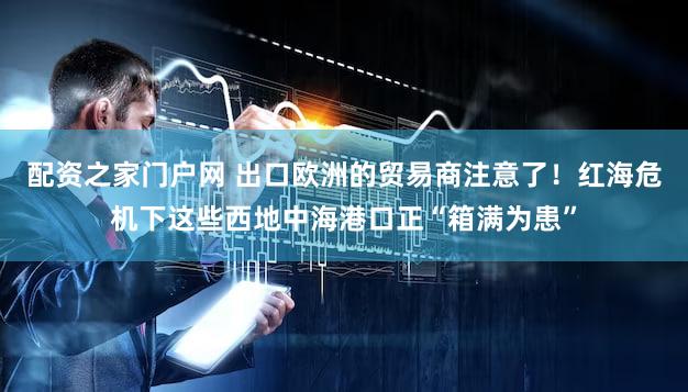 配资之家门户网 出口欧洲的贸易商注意了！红海危机下这些西地中海港口正“箱满为患”
