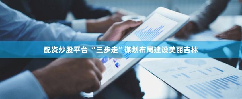 配资炒股平台 “三步走”谋划布局建设美丽吉林