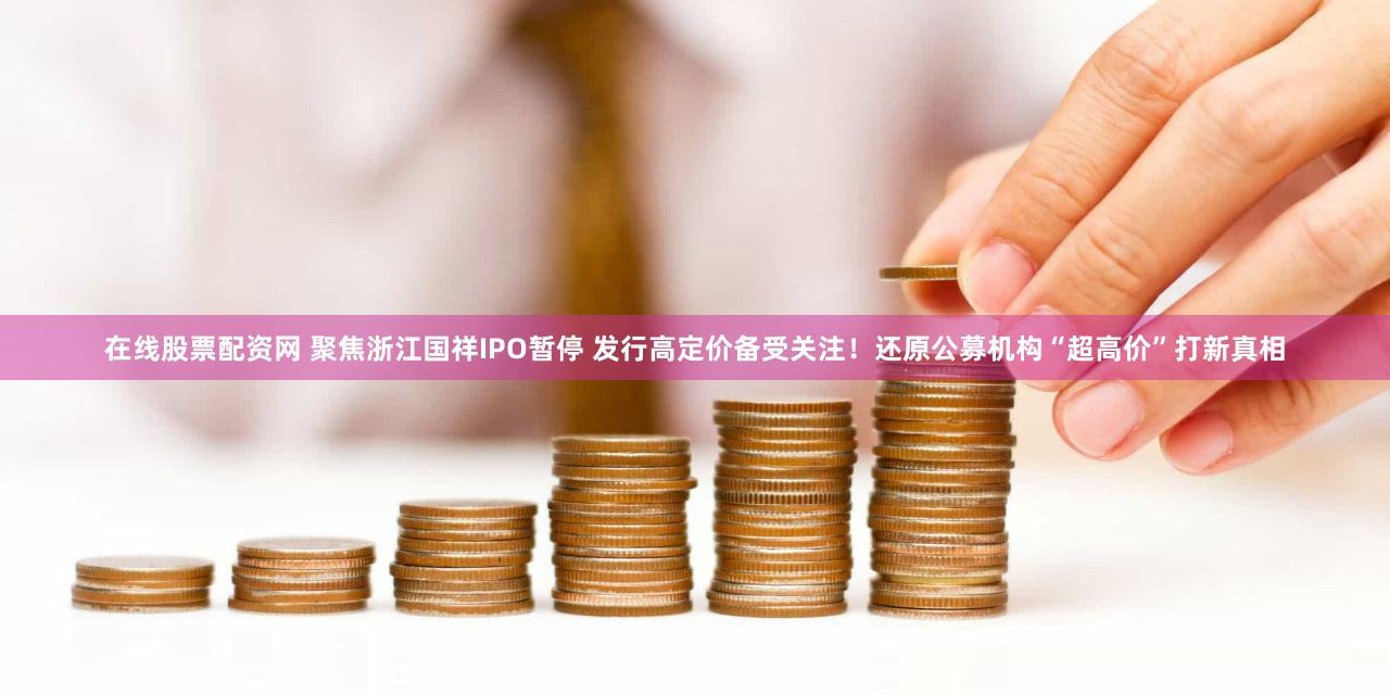 在线股票配资网 聚焦浙江国祥IPO暂停 发行高定价备受关注！还原公募机构“超高价”打新真相