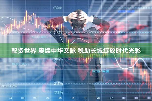配资世界 赓续中华文脉 税助长城绽放时代光彩