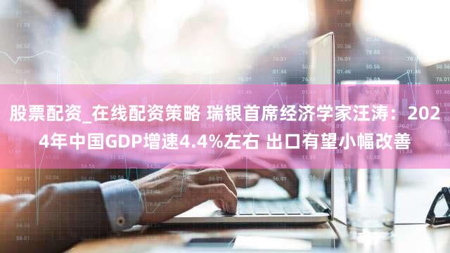 股票配资_在线配资策略 瑞银首席经济学家汪涛：2024年中国GDP增速4.4%左右 出口有望小幅改善