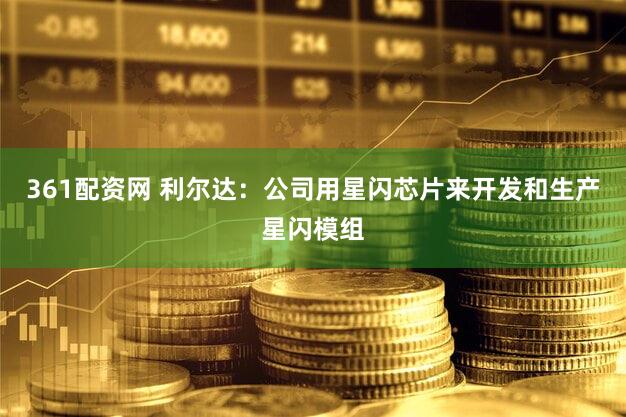 361配资网 利尔达：公司用星闪芯片来开发和生产星闪模组