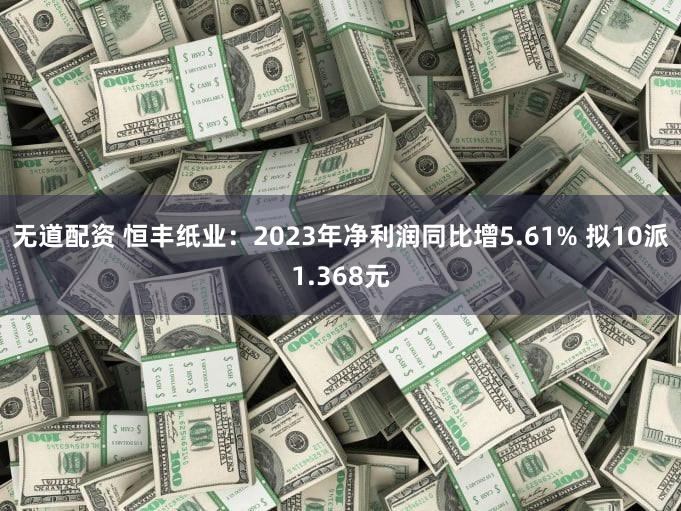 无道配资 恒丰纸业：2023年净利润同比增5.61% 拟10派1.368元