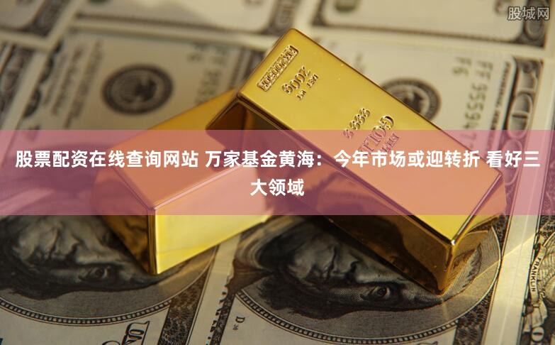 股票配资在线查询网站 万家基金黄海：今年市场或迎转折 看好三大领域