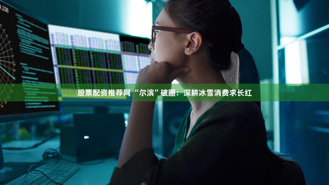 股票配资推荐网 “尔滨”破圈：深耕冰雪消费求长红