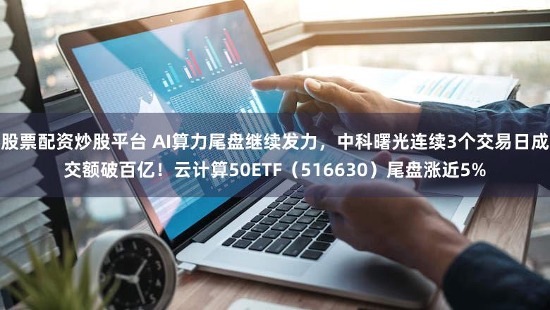 股票配资炒股平台 AI算力尾盘继续发力，中科曙光连续3个交易日成交额破百亿！云计算50ETF（516630）尾盘涨近5%