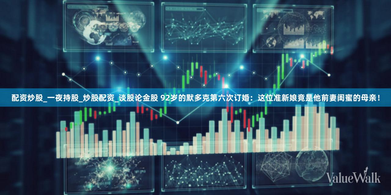 配资炒股_一夜持股_炒股配资_谈股论金股 92岁的默多克第六次订婚：这位准新娘竟是他前妻闺蜜的母亲！