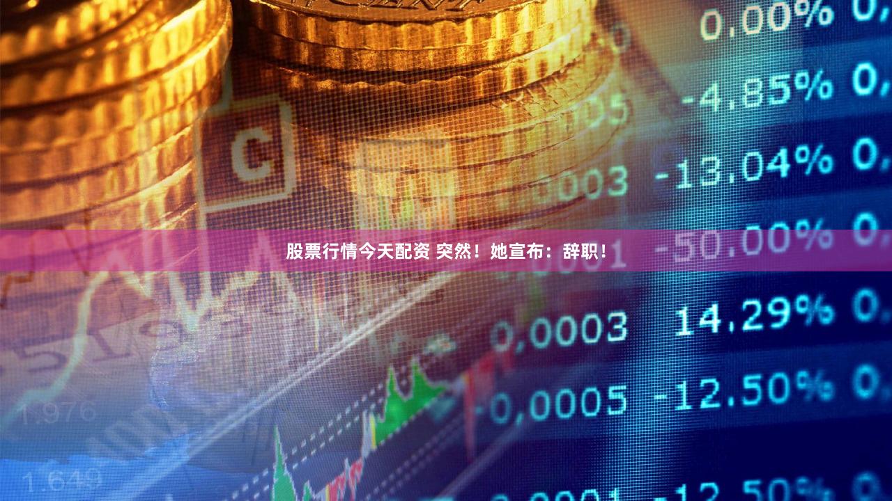 股票行情今天配资 突然！她宣布：辞职！