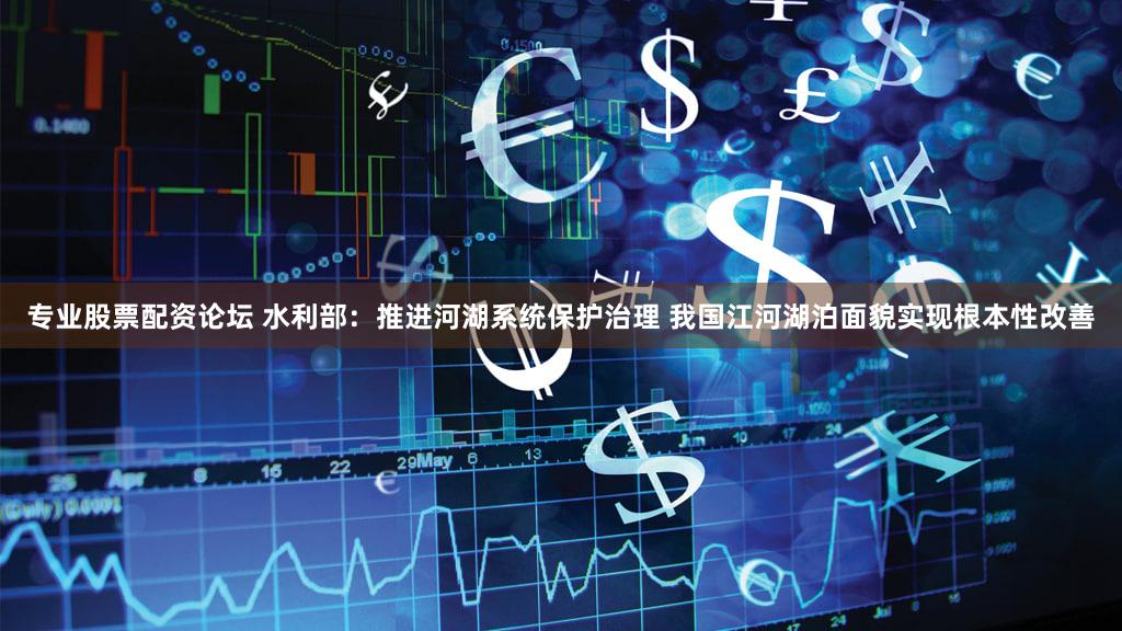 专业股票配资论坛 水利部：推进河湖系统保护治理 我国江河湖泊面貌实现根本性改善