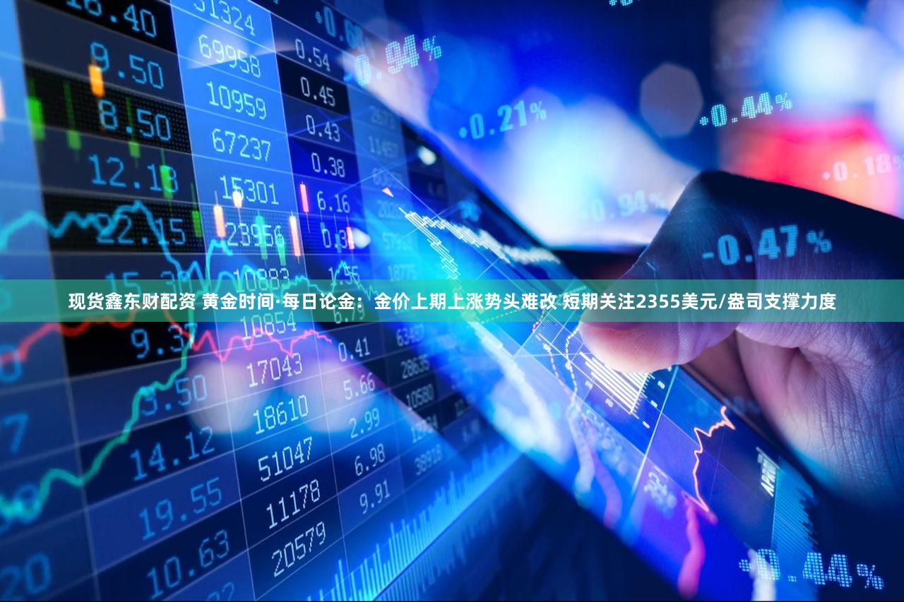 现货鑫东财配资 黄金时间·每日论金：金价上期上涨势头难改 短期关注2355美元/盎司支撑力度