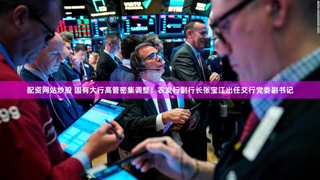 配资网站炒股 国有大行高管密集调整！农发行副行长张宝江出任交行党委副书记