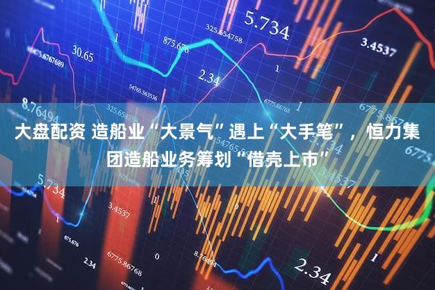 大盘配资 造船业“大景气”遇上“大手笔”，恒力集团造船业务筹划“借壳上市”