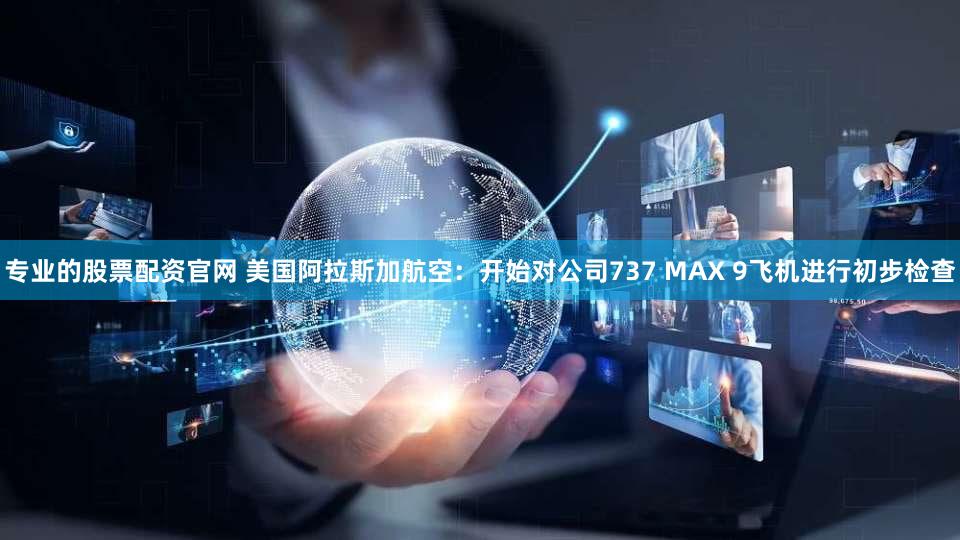 专业的股票配资官网 美国阿拉斯加航空：开始对公司737 MAX 9飞机进行初步检查