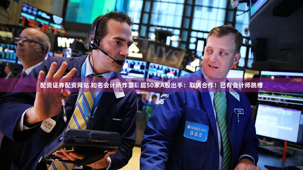 配资证券配资网站 知名会计所炸雷！超50家A股出手：取消合作！已有会计师跳槽
