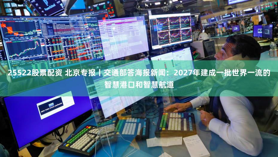 25522股票配资 北京专报丨交通部答海报新闻：2027年建成一批世界一流的智慧港口和智慧航道