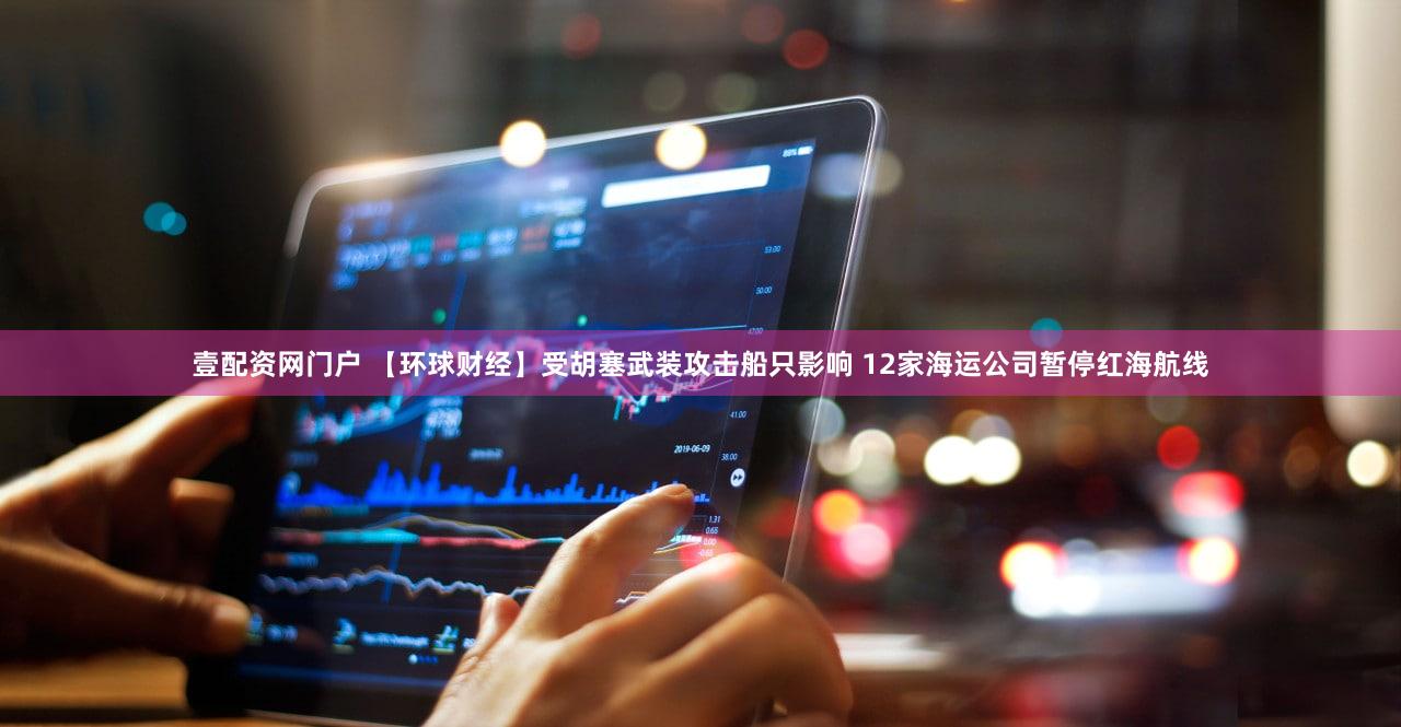 壹配资网门户 【环球财经】受胡塞武装攻击船只影响 12家海运公司暂停红海航线
