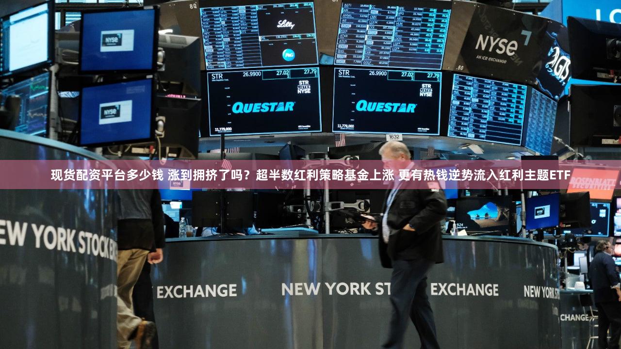 现货配资平台多少钱 涨到拥挤了吗？超半数红利策略基金上涨 更有热钱逆势流入红利主题ETF