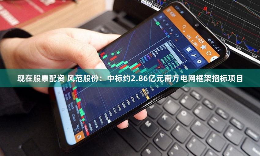 现在股票配资 风范股份：中标约2.86亿元南方电网框架招标项目