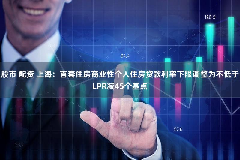 股市 配资 上海：首套住房商业性个人住房贷款利率下限调整为不低于LPR减45个基点