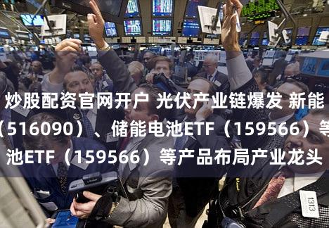 炒股配资官网开户 光伏产业链爆发 新能源ETF易方达（516090）、储能电池ETF（159566）等产品布局产业龙头