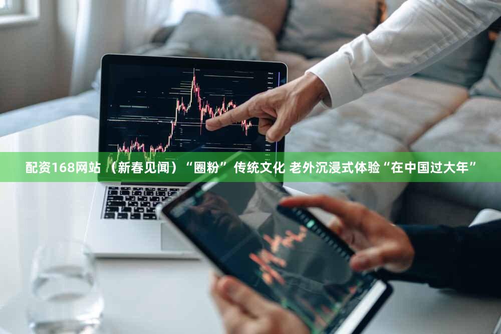 配资168网站 （新春见闻）“圈粉” 传统文化 老外沉浸式体验“在中国过大年”