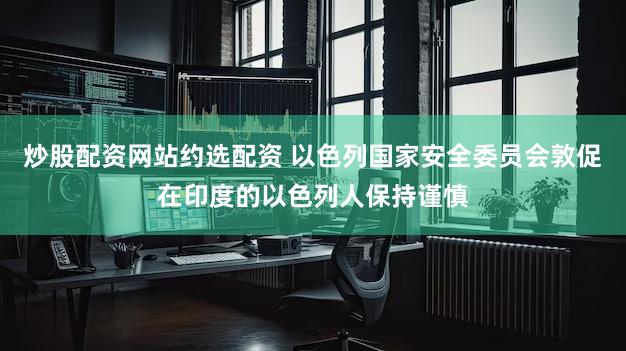 炒股配资网站约选配资 以色列国家安全委员会敦促在印度的以色列人保持谨慎