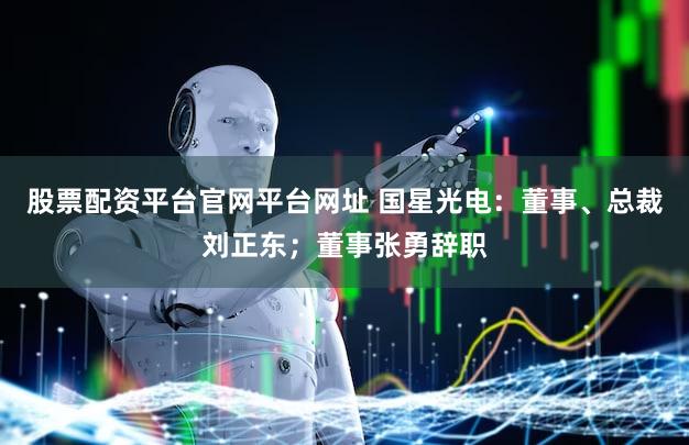 股票配资平台官网平台网址 国星光电：董事、总裁刘正东；董事张勇辞职