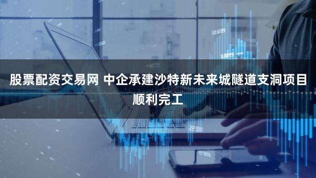 股票配资交易网 中企承建沙特新未来城隧道支洞项目顺利完工
