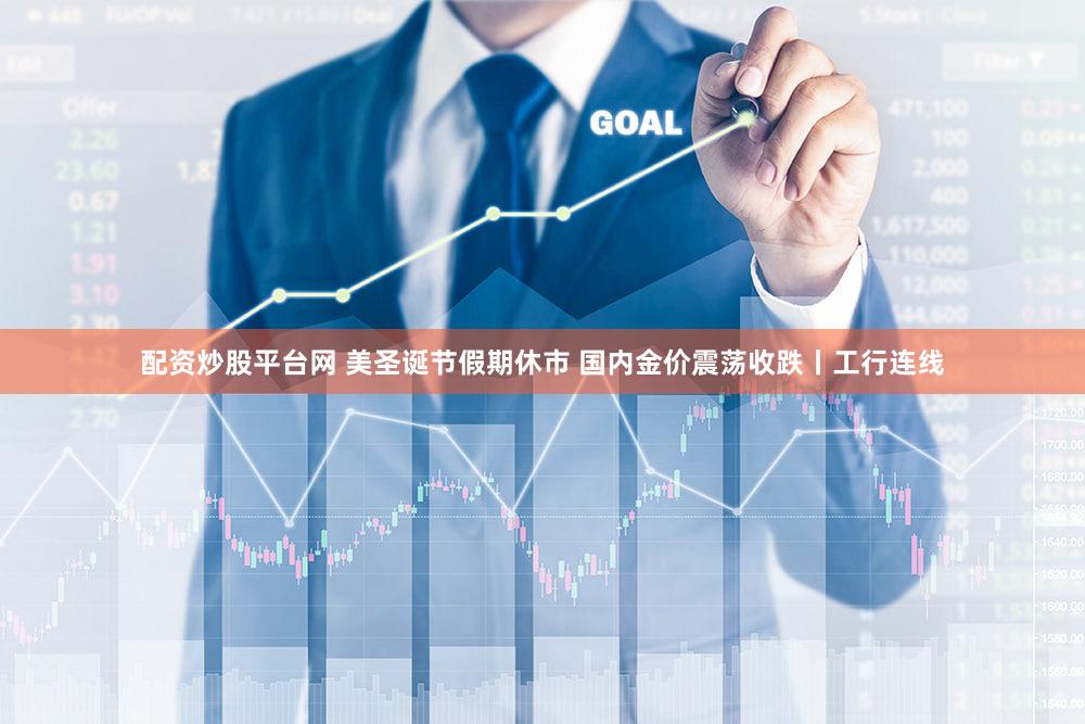 配资炒股平台网 美圣诞节假期休市 国内金价震荡收跌丨工行连线
