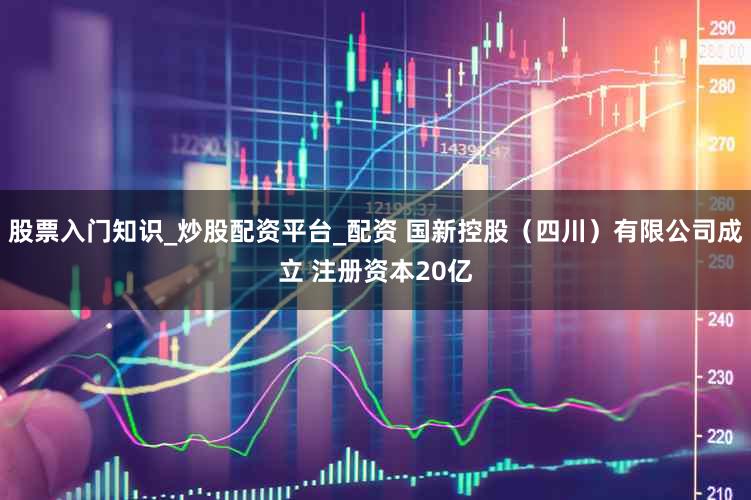 股票入门知识_炒股配资平台_配资 国新控股（四川）有限公司成立 注册资本20亿