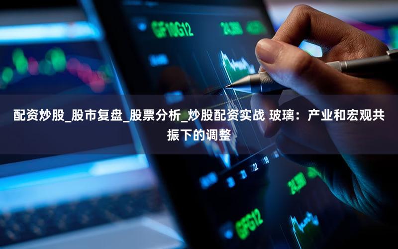 配资炒股_股市复盘_股票分析_炒股配资实战 玻璃：产业和宏观共振下的调整