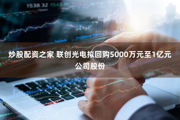 炒股配资之家 联创光电拟回购5000万元至1亿元公司股份