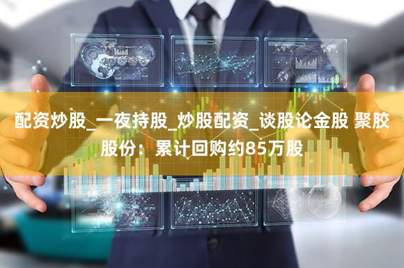 配资炒股_一夜持股_炒股配资_谈股论金股 聚胶股份：累计回购约85万股